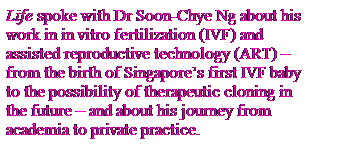 Text Box: Life spoke with Dr Soon-Chye Ng about his
work in in vitro fertilization (IVF) and
assisted reproductive technology (ART) �C
from the birth of Singapore’s first IVF baby
to the possibility of therapeutic cloning in
the future �C and about his journey from
academia to private practice.
