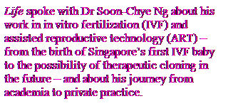 Text Box: Life spoke with Dr Soon-Chye Ng about his
work in in vitro fertilization (IVF) and
assisted reproductive technology (ART) C
from the birth of Singapores first IVF baby
to the possibility of therapeutic cloning in
the future C and about his journey from
academia to private practice.
